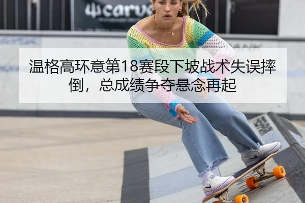温格高环意第18赛段下坡战术失误摔倒，总成绩争夺悬念再起
