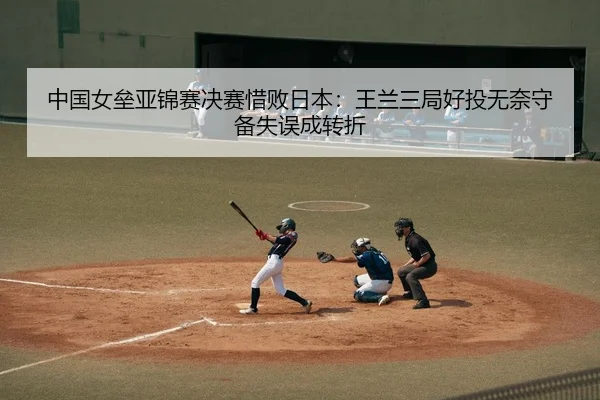 中国女垒亚锦赛决赛惜败日本：王兰三局好投无奈守备失误成转折